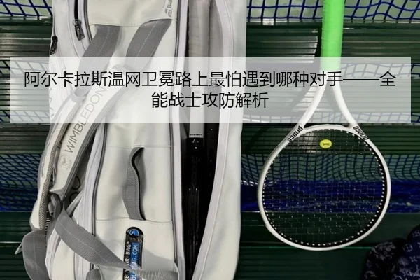阿尔卡拉斯温网卫冕路上最怕遇到哪种对手——全能战士攻防解析