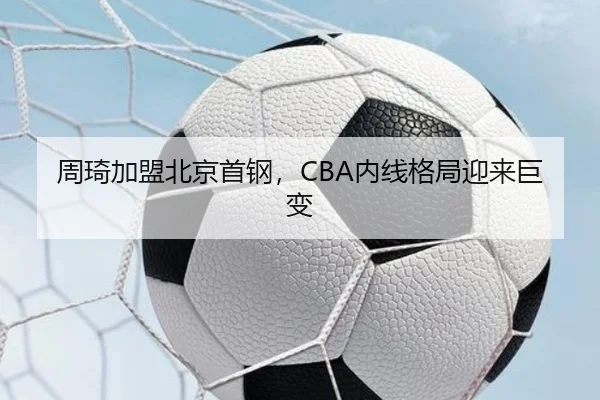周琦加盟北京首钢，CBA内线格局迎来巨变